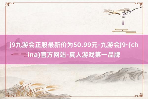 j9九游会正股最新价为50.99元-九游会J9·(china)官方网站-真人游戏第一品牌