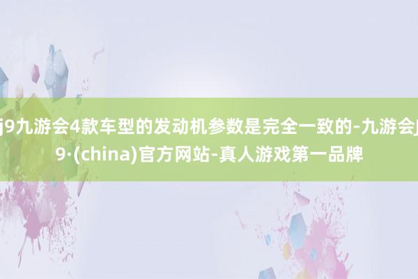 j9九游会4款车型的发动机参数是完全一致的-九游会J9·(china)官方网站-真人游戏第一品牌