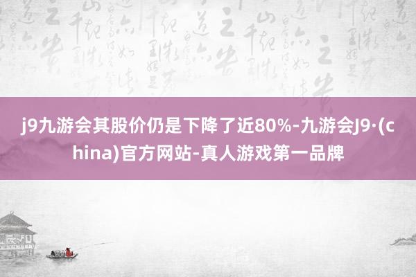 j9九游会其股价仍是下降了近80%-九游会J9·(china)官方网站-真人游戏第一品牌