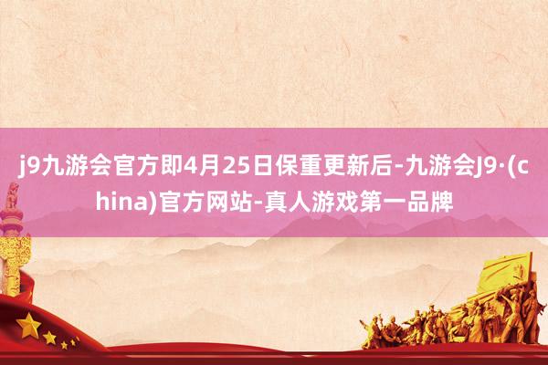 j9九游会官方即4月25日保重更新后-九游会J9·(china)官方网站-真人游戏第一品牌