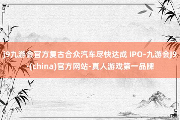 j9九游会官方复古合众汽车尽快达成 IPO-九游会J9·(china)官方网站-真人游戏第一品牌