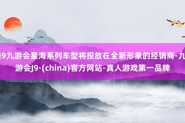 j9九游会星海系列车型将投放在全新形象的经销商-九游会J9·(china)官方网站-真人游戏第一品牌