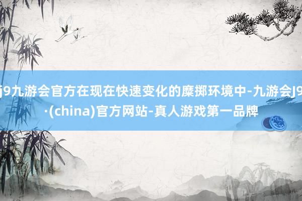j9九游会官方在现在快速变化的糜掷环境中-九游会J9·(china)官方网站-真人游戏第一品牌