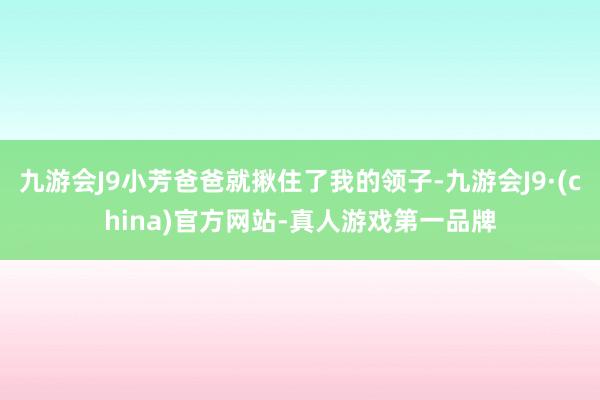 九游会J9小芳爸爸就揪住了我的领子-九游会J9·(china)官方网站-真人游戏第一品牌