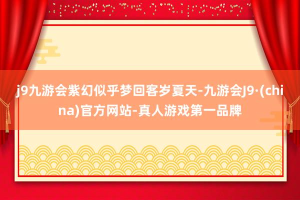 j9九游会紫幻似乎梦回客岁夏天-九游会J9·(china)官方网站-真人游戏第一品牌