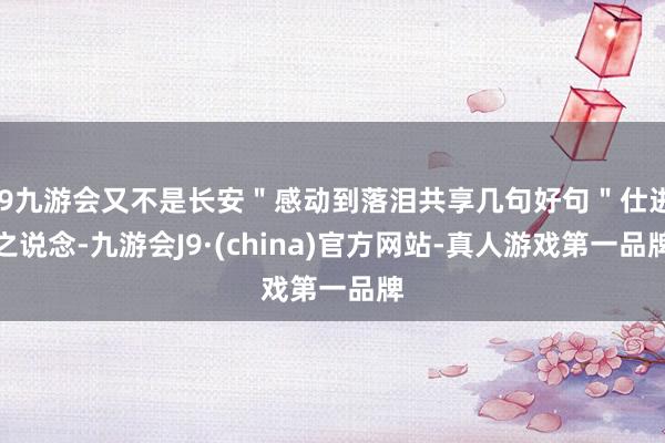 j9九游会又不是长安＂感动到落泪共享几句好句＂仕进之说念-九游会J9·(china)官方网站-真人游戏第一品牌
