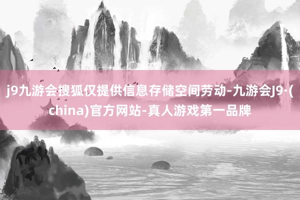 j9九游会搜狐仅提供信息存储空间劳动-九游会J9·(china)官方网站-真人游戏第一品牌