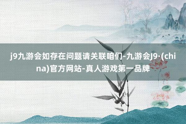 j9九游会如存在问题请关联咱们-九游会J9·(china)官方网站-真人游戏第一品牌