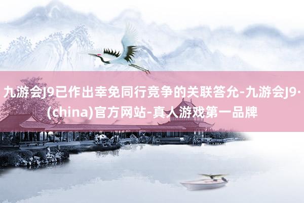 九游会J9已作出幸免同行竞争的关联答允-九游会J9·(china)官方网站-真人游戏第一品牌