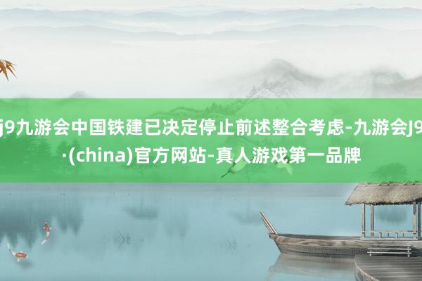 j9九游会中国铁建已决定停止前述整合考虑-九游会J9·(china)官方网站-真人游戏第一品牌