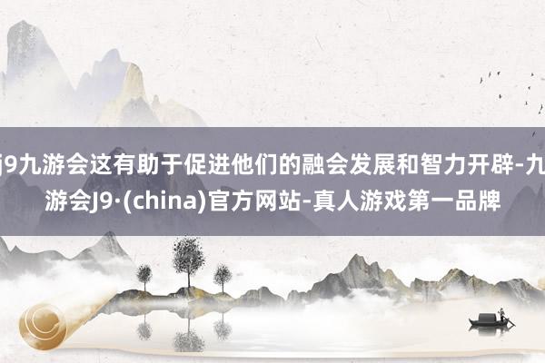 j9九游会这有助于促进他们的融会发展和智力开辟-九游会J9·(china)官方网站-真人游戏第一品牌
