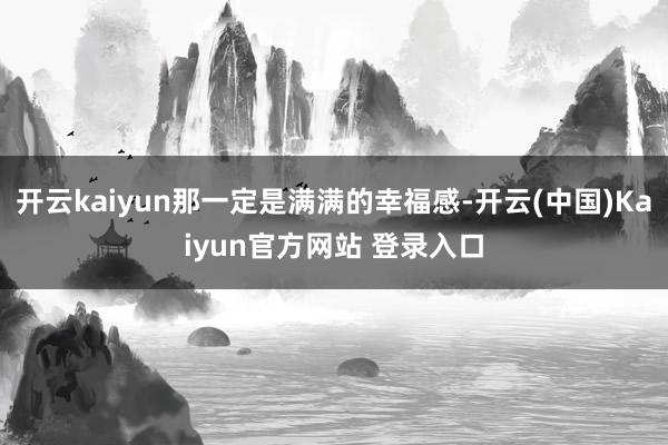 开云kaiyun那一定是满满的幸福感-开云(中国)Kaiyun官方网站 登录入口
