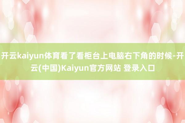 开云kaiyun体育看了看柜台上电脑右下角的时候-开云(中国)Kaiyun官方网站 登录入口