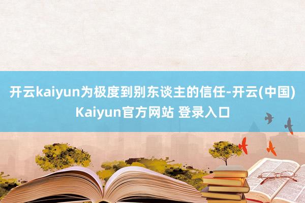 开云kaiyun为极度到别东谈主的信任-开云(中国)Kaiyun官方网站 登录入口