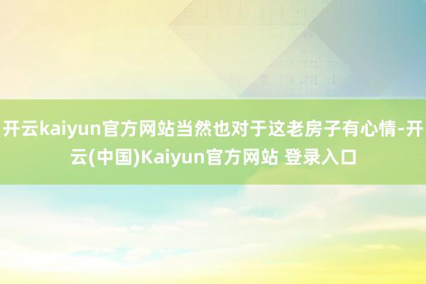 开云kaiyun官方网站当然也对于这老房子有心情-开云(中国)Kaiyun官方网站 登录入口