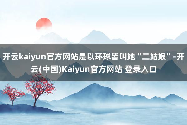 开云kaiyun官方网站是以环球皆叫她“二姑娘”-开云(中国)Kaiyun官方网站 登录入口