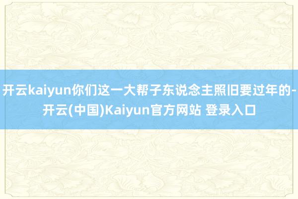 开云kaiyun你们这一大帮子东说念主照旧要过年的-开云(中国)Kaiyun官方网站 登录入口