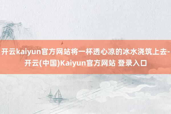 开云kaiyun官方网站将一杯透心凉的冰水浇筑上去-开云(中国)Kaiyun官方网站 登录入口