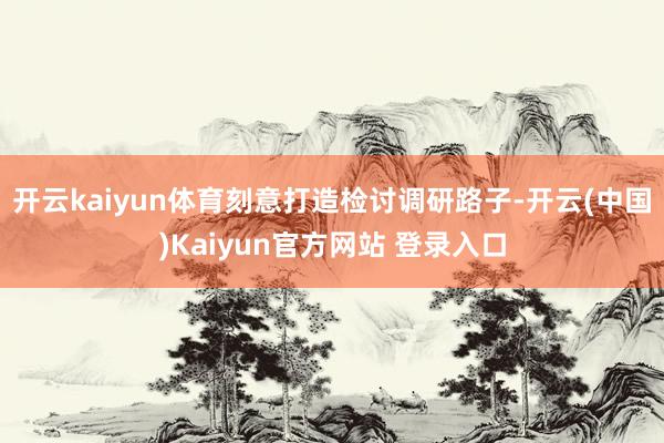 开云kaiyun体育刻意打造检讨调研路子-开云(中国)Kaiyun官方网站 登录入口