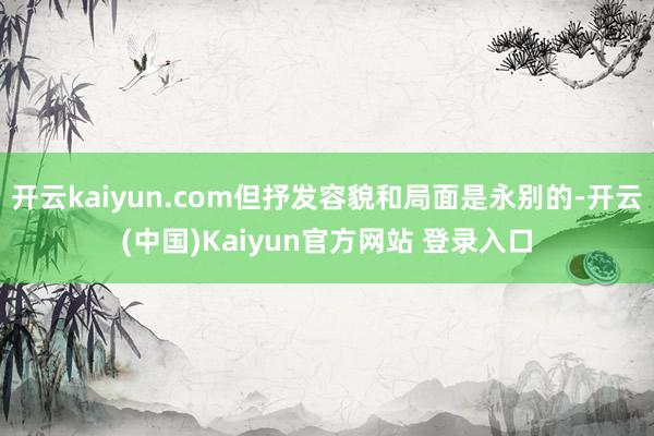 开云kaiyun.com但抒发容貌和局面是永别的-开云(中国)Kaiyun官方网站 登录入口