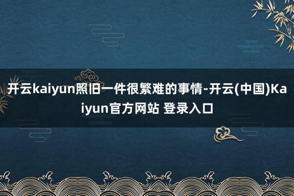 开云kaiyun照旧一件很繁难的事情-开云(中国)Kaiyun官方网站 登录入口