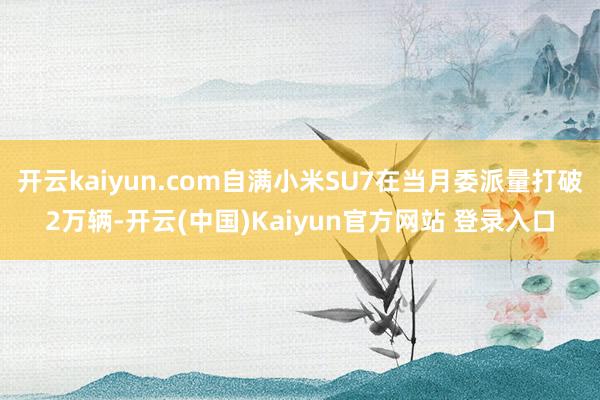 开云kaiyun.com自满小米SU7在当月委派量打破2万辆-开云(中国)Kaiyun官方网站 登录入口
