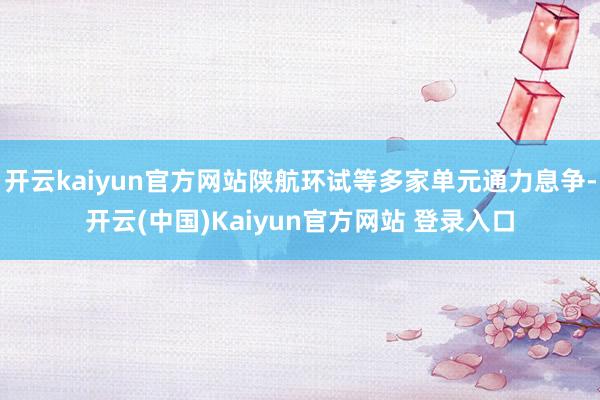 开云kaiyun官方网站陕航环试等多家单元通力息争-开云(中国)Kaiyun官方网站 登录入口