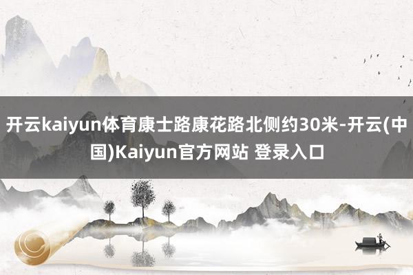 开云kaiyun体育康士路康花路北侧约30米-开云(中国)Kaiyun官方网站 登录入口