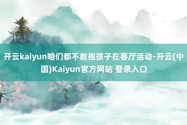 开云kaiyun咱们都不敢抱孩子在客厅活动-开云(中国)Kaiyun官方网站 登录入口