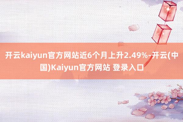 开云kaiyun官方网站近6个月上升2.49%-开云(中国)Kaiyun官方网站 登录入口