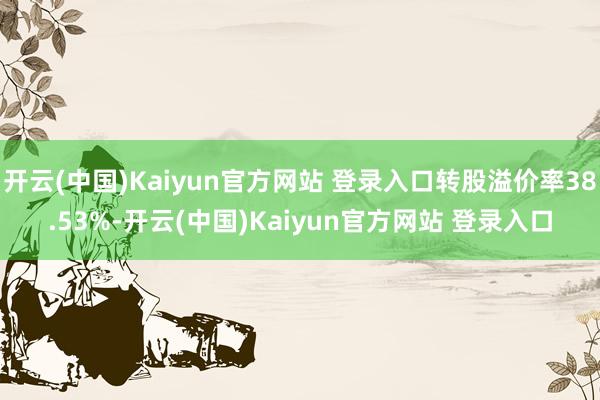 开云(中国)Kaiyun官方网站 登录入口转股溢价率38.53%-开云(中国)Kaiyun官方网站 登录入口