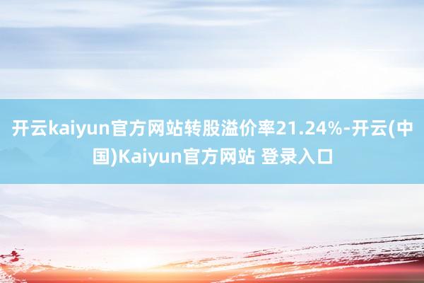 开云kaiyun官方网站转股溢价率21.24%-开云(中国)Kaiyun官方网站 登录入口