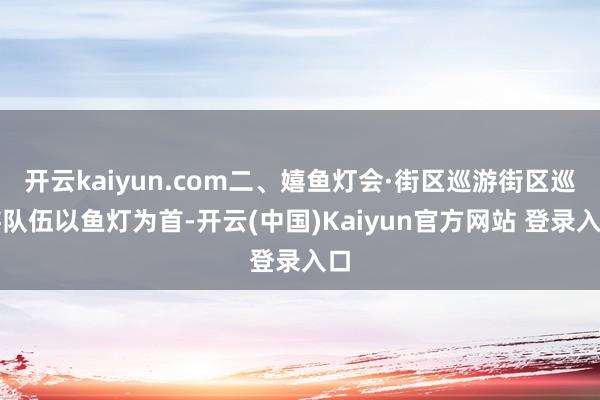 开云kaiyun.com二、嬉鱼灯会·街区巡游街区巡游队伍以鱼灯为首-开云(中国)Kaiyun官方网站 登录入口