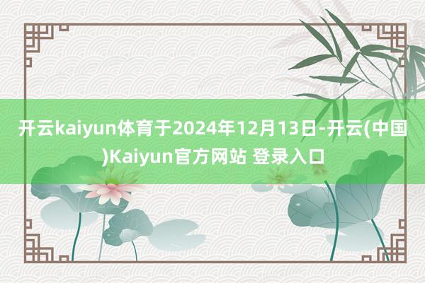 开云kaiyun体育于2024年12月13日-开云(中国)Kaiyun官方网站 登录入口