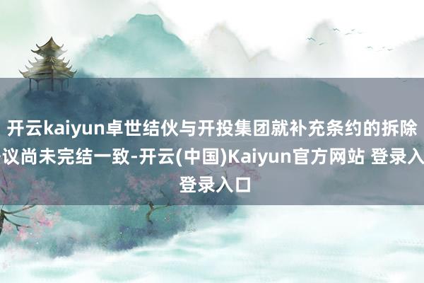 开云kaiyun卓世结伙与开投集团就补充条约的拆除争议尚未完结一致-开云(中国)Kaiyun官方网站 登录入口