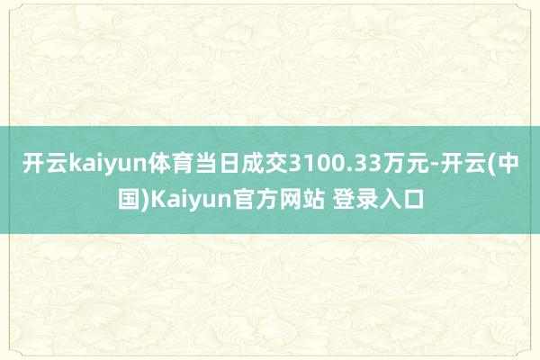 开云kaiyun体育当日成交3100.33万元-开云(中国)Kaiyun官方网站 登录入口