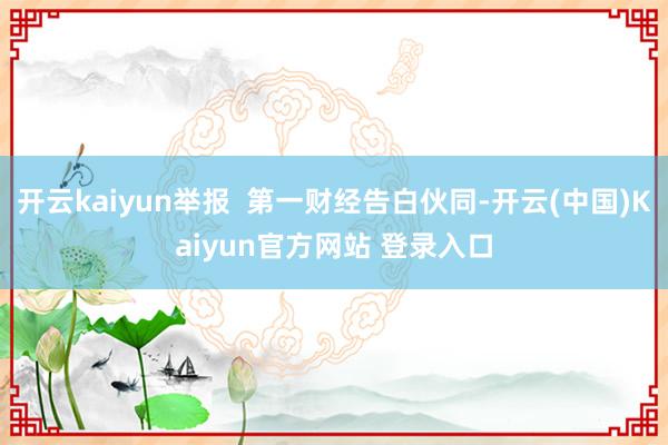 开云kaiyun举报  第一财经告白伙同-开云(中国)Kaiyun官方网站 登录入口