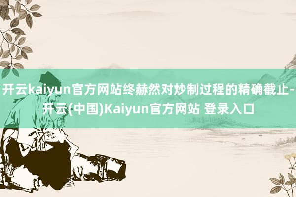开云kaiyun官方网站终赫然对炒制过程的精确截止-开云(中国)Kaiyun官方网站 登录入口