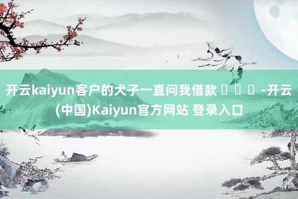 开云kaiyun客户的犬子一直问我借款 ​​​-开云(中国)Kaiyun官方网站 登录入口