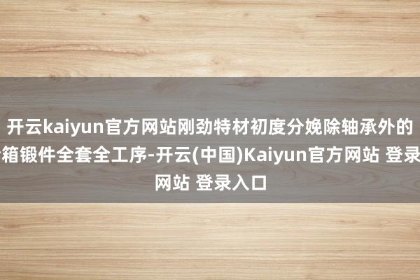 开云kaiyun官方网站刚劲特材初度分娩除轴承外的齿轮箱锻件全套全工序-开云(中国)Kaiyun官方网站 登录入口