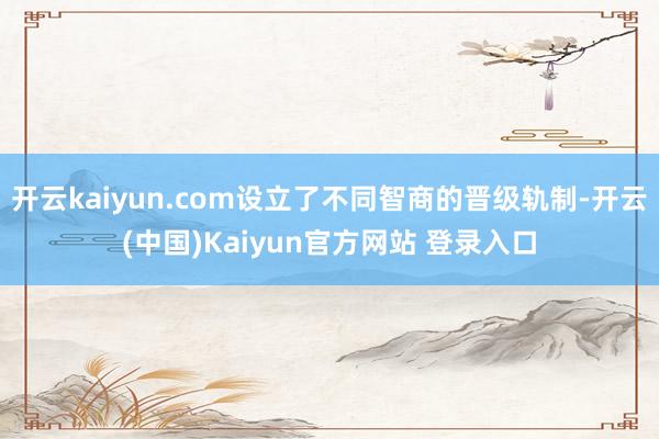 开云kaiyun.com设立了不同智商的晋级轨制-开云(中国)Kaiyun官方网站 登录入口