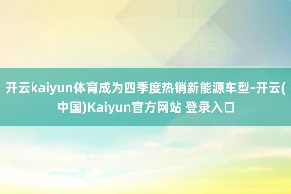 开云kaiyun体育成为四季度热销新能源车型-开云(中国)Kaiyun官方网站 登录入口