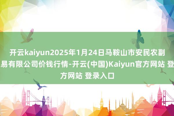 开云kaiyun2025年1月24日马鞍山市安民农副产物交易有限公司价钱行情-开云(中国)Kaiyun官方网站 登录入口