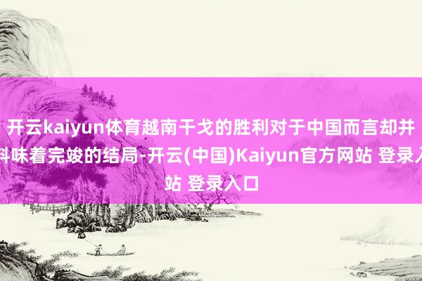 开云kaiyun体育越南干戈的胜利对于中国而言却并不料味着完竣的结局-开云(中国)Kaiyun官方网站 登录入口