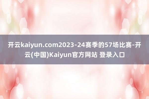 开云kaiyun.com2023-24赛季的57场比赛-开云(中国)Kaiyun官方网站 登录入口