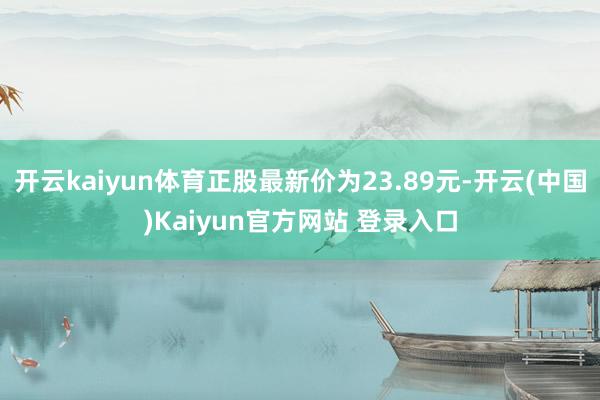 开云kaiyun体育正股最新价为23.89元-开云(中国)Kaiyun官方网站 登录入口