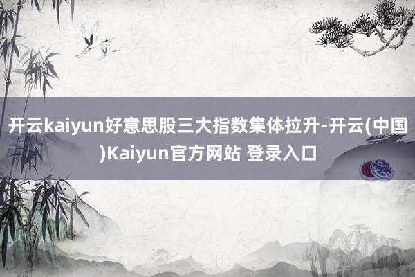 开云kaiyun好意思股三大指数集体拉升-开云(中国)Kaiyun官方网站 登录入口