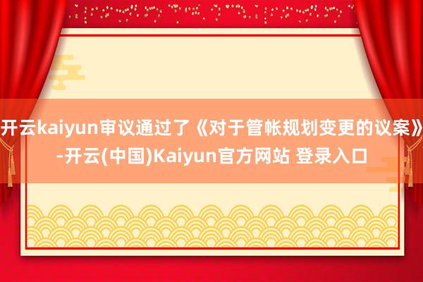 开云kaiyun审议通过了《对于管帐规划变更的议案》-开云(中国)Kaiyun官方网站 登录入口