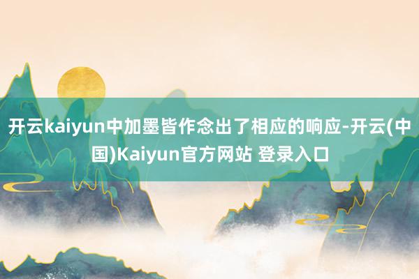 开云kaiyun中加墨皆作念出了相应的响应-开云(中国)Kaiyun官方网站 登录入口