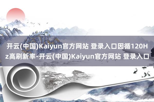 开云(中国)Kaiyun官方网站 登录入口因循120Hz高刷新率-开云(中国)Kaiyun官方网站 登录入口